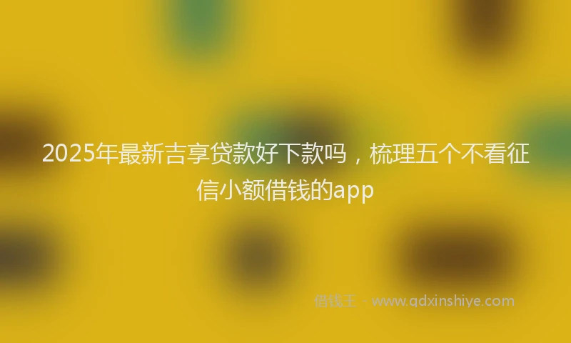 2025年最新吉享贷款好下款吗，梳理五个不看征信小额借钱的app