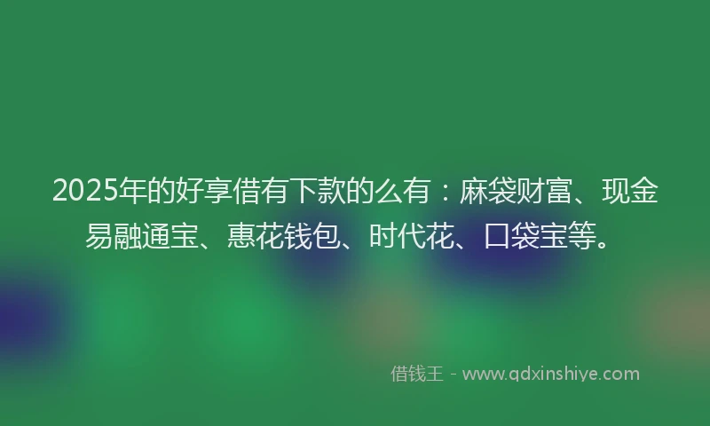 2025年的好享借有下款的么有：麻袋财富、现金易融通宝、惠花钱包、时代花、口袋宝等。