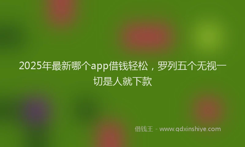 2025年最新哪个app借钱轻松，罗列五个无视一切是人就下款