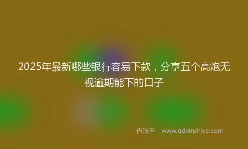 2025年最新哪些银行容易下款，分享五个高炮无视逾期能下的口子