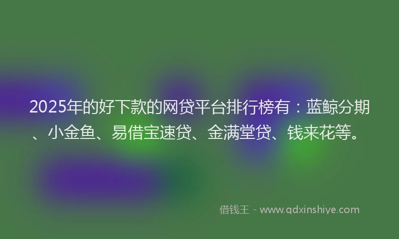 2025年的好下款的网贷平台排行榜有：蓝鲸分期、小金鱼、易借宝速贷、金满堂贷、钱来花等。