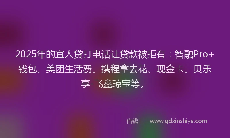 2025年的宜人贷打电话让贷款被拒有：智融Pro+钱包、美团生活费、携程拿去花、现金卡、贝乐享-飞鑫琼宝等。