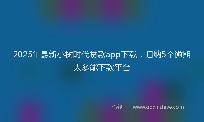 2025年最新小树时代贷款app下载，归纳5个逾期太多能下款平台
