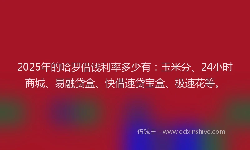 2025年的哈罗借钱利率多少有：玉米分、24小时商城、易融贷盒、快借速贷宝盒、极速花等。