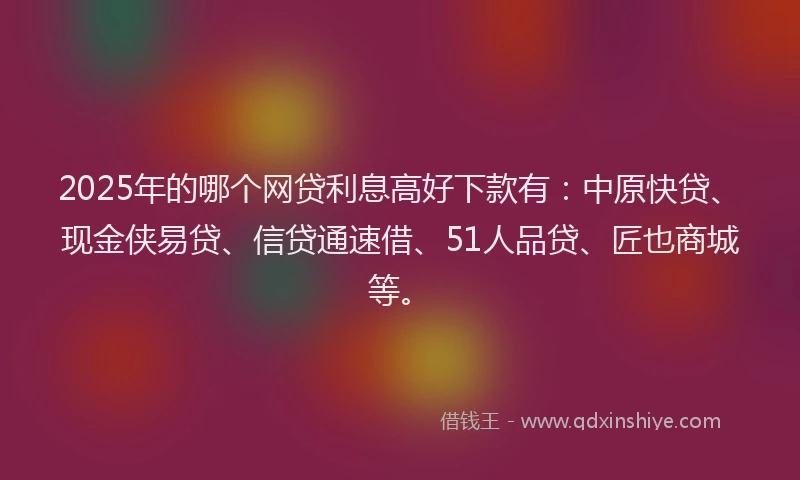 2025年的哪个网贷利息高好下款有：中原快贷、现金侠易贷、信贷通速借、51人品贷、匠也商城等。