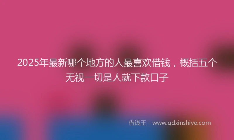 2025年最新哪个地方的人最喜欢借钱，概括五个无视一切是人就下款口子