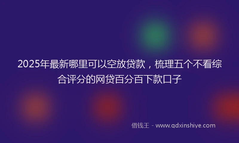 2025年最新哪里可以空放贷款，梳理五个不看综合评分的网贷百分百下款口子