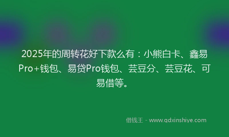 2025年的周转花好下款么有：小熊白卡、鑫易Pro+钱包、易贷Pro钱包、芸豆分、芸豆花、可易借等。