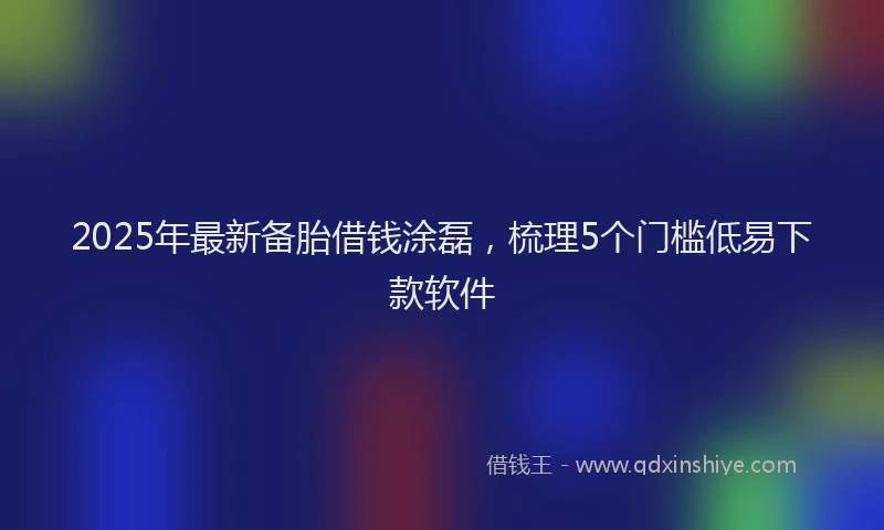 2025年最新备胎借钱涂磊，梳理5个门槛低易下款软件