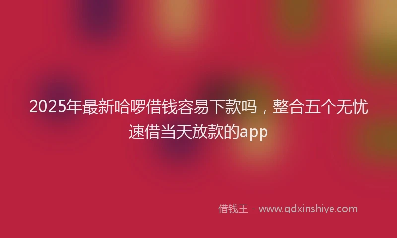 2025年最新哈啰借钱容易下款吗，整合五个无忧速借当天放款的app