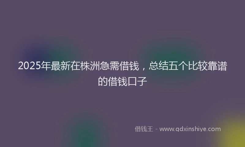 2025年最新在株洲急需借钱，总结五个比较靠谱的借钱口子