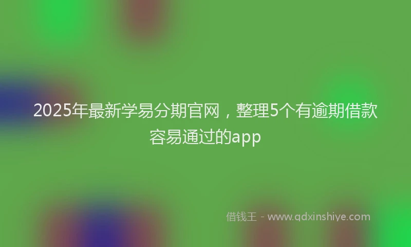 2025年最新学易分期官网，整理5个有逾期借款容易通过的app