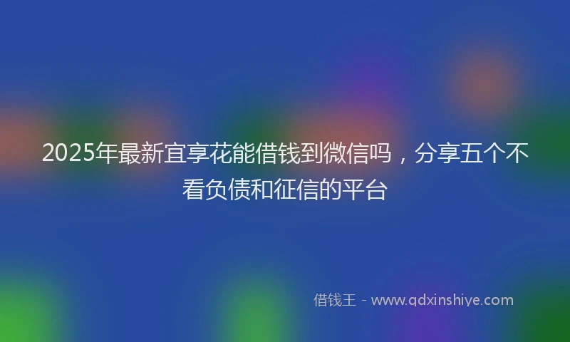 2025年最新宜享花能借钱到微信吗，分享五个不看负债和征信的平台