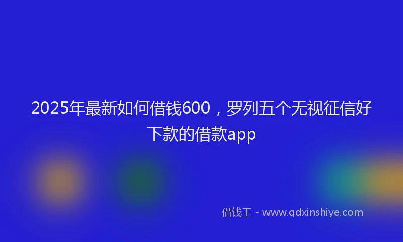 2025年最新如何借钱600，罗列五个无视征信好下款的借款app