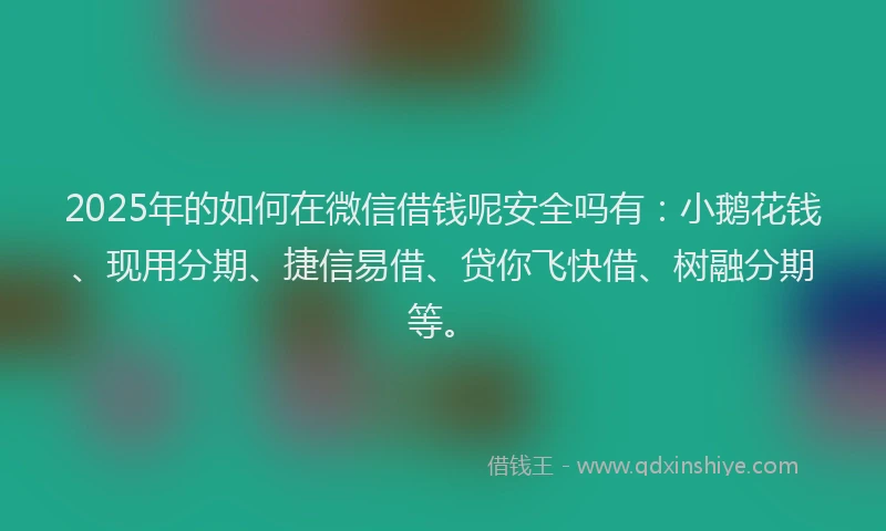 2025年的如何在微信借钱呢安全吗有：小鹅花钱、现用分期、捷信易借、贷你飞快借、树融分期等。