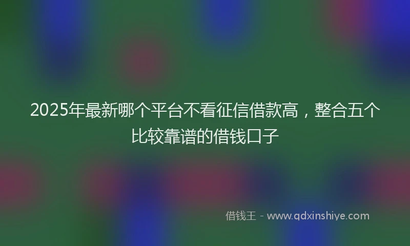 2025年最新哪个平台不看征信借款高，整合五个比较靠谱的借钱口子