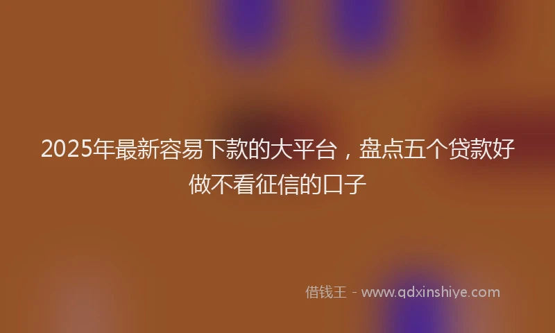 2025年最新容易下款的大平台，盘点五个贷款好做不看征信的口子