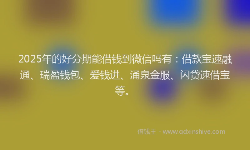 2025年的好分期能借钱到微信吗有：借款宝速融通、瑞盈钱包、爱钱进、涌泉金服、闪贷速借宝等。