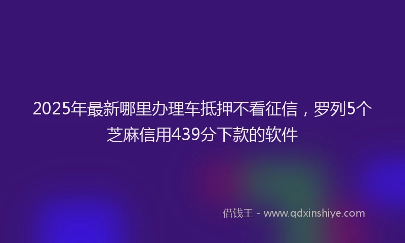 2025年最新哪里办理车抵押不看征信，罗列5个芝麻信用439分下款的软件