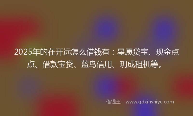 2025年的在开远怎么借钱有：星愿贷宝、现金点点、借款宝贷、蓝鸟信用、玥成租机等。