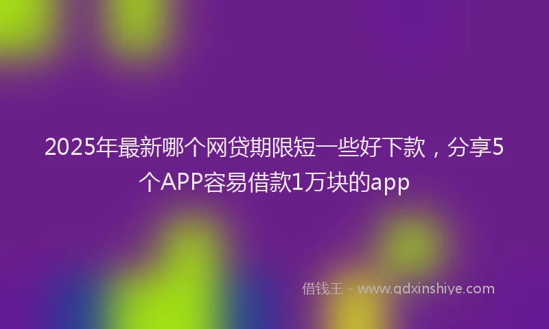 2025年最新哪个网贷期限短一些好下款，分享5个APP容易借款1万块的app