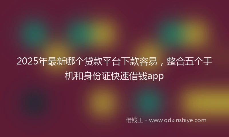 2025年最新哪个贷款平台下款容易，整合五个手机和身份证快速借钱app