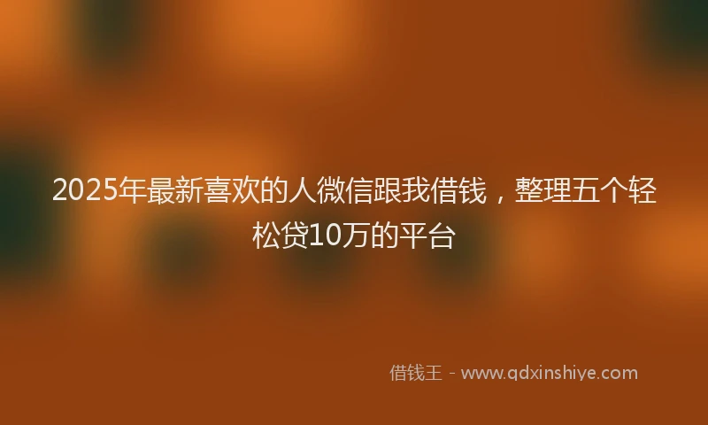 2025年最新喜欢的人微信跟我借钱，整理五个轻松贷10万的平台