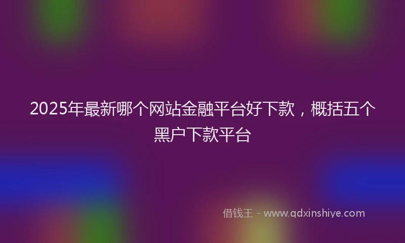 2025年最新哪个网站金融平台好下款，概括五个黑户下款平台