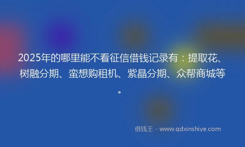 2025年的哪里能不看征信借钱记录有：提取花、树融分期、蛮想购租机、紫晶分期、众帮商城等。