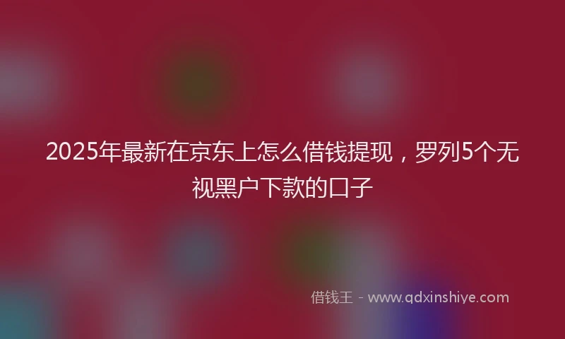 2025年最新在京东上怎么借钱提现，罗列5个无视黑户下款的口子