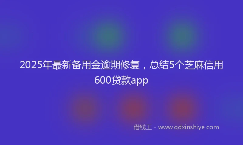 2025年最新备用金逾期修复，总结5个芝麻信用600贷款app