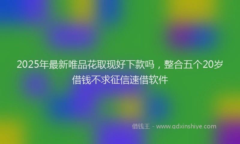 2025年最新唯品花取现好下款吗，整合五个20岁借钱不求征信速借软件