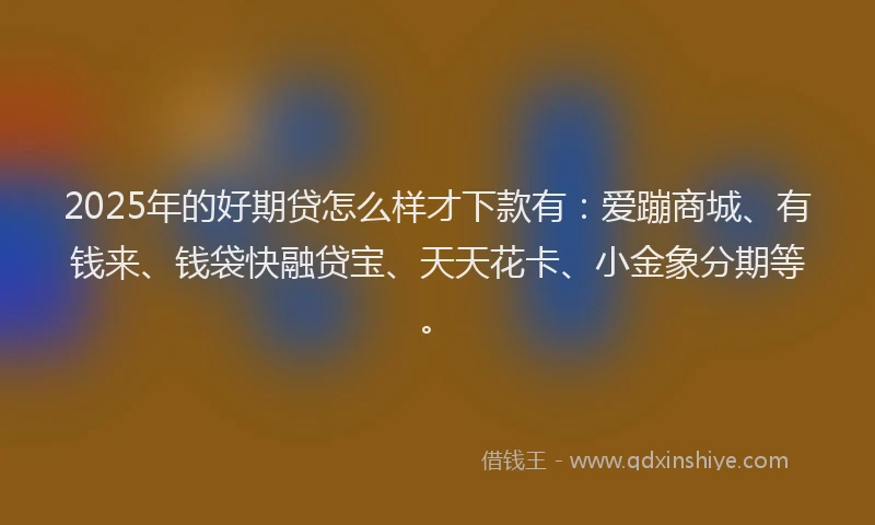 2025年的好期贷怎么样才下款有：爱蹦商城、有钱来、钱袋快融贷宝、天天花卡、小金象分期等。