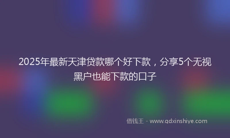 2025年最新天津贷款哪个好下款，分享5个无视黑户也能下款的口子
