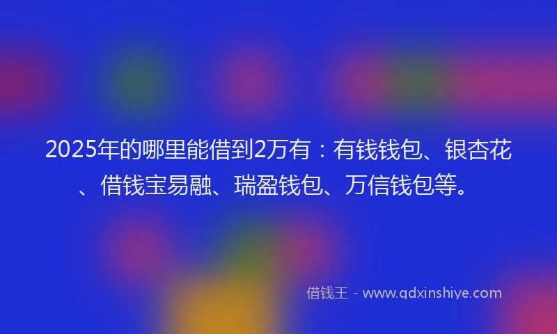 2025年的哪里能借到2万有：有钱钱包、银杏花、借钱宝易融、瑞盈钱包、万信钱包等。