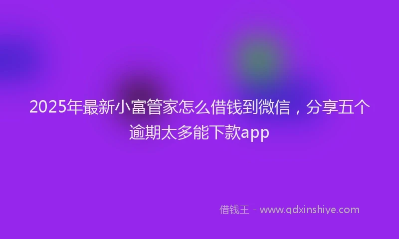 2025年最新小富管家怎么借钱到微信，分享五个逾期太多能下款app