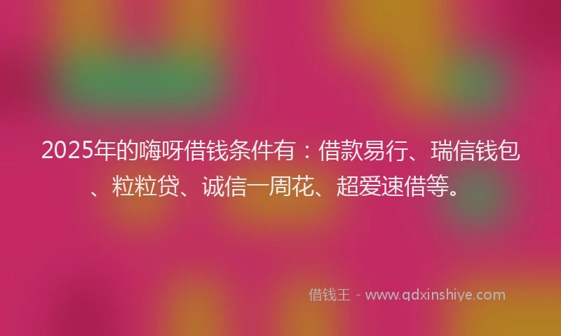 2025年的嗨呀借钱条件有：借款易行、瑞信钱包、粒粒贷、诚信一周花、超爱速借等。
