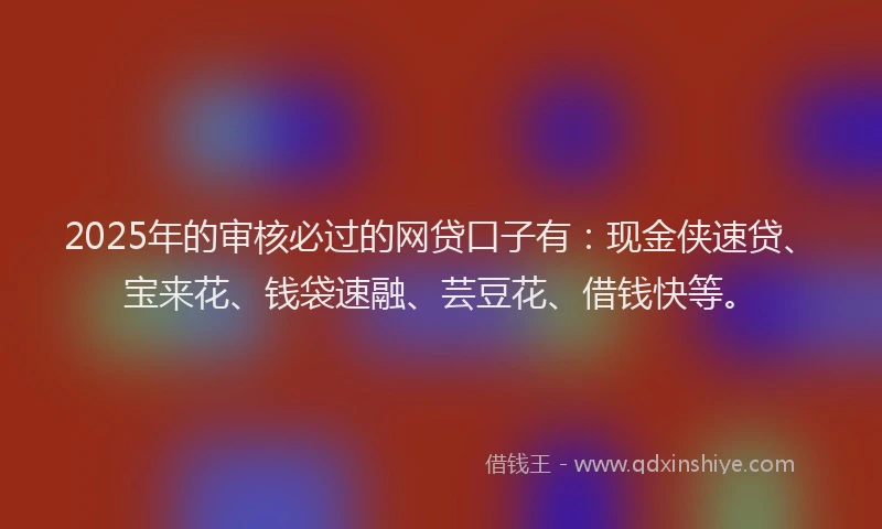 2025年的审核必过的网贷口子有：现金侠速贷、宝来花、钱袋速融、芸豆花、借钱快等。