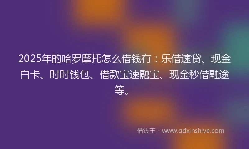 2025年的哈罗摩托怎么借钱有：乐借速贷、现金白卡、时时钱包、借款宝速融宝、现金秒借融途等。