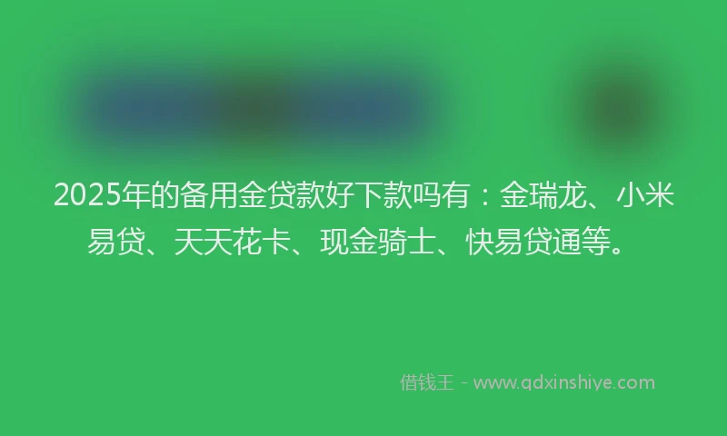 2025年的备用金贷款好下款吗有：金瑞龙、小米易贷、天天花卡、现金骑士、快易贷通等。