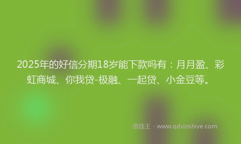 2025年的好信分期18岁能下款吗有：月月盈、彩虹商城、你我贷-极融、一起贷、小金豆等。