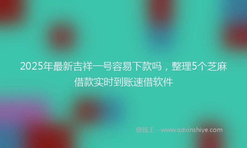 2025年最新吉祥一号容易下款吗，整理5个芝麻借款实时到账速借软件