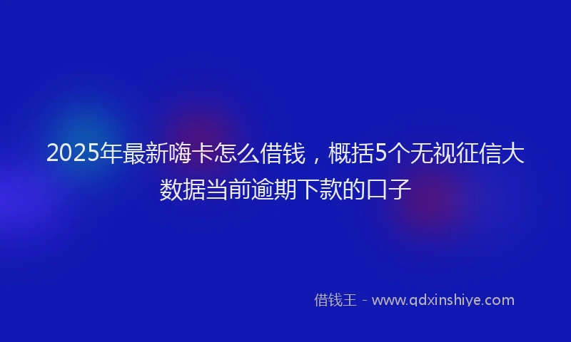 2025年最新嗨卡怎么借钱，概括5个无视征信大数据当前逾期下款的口子