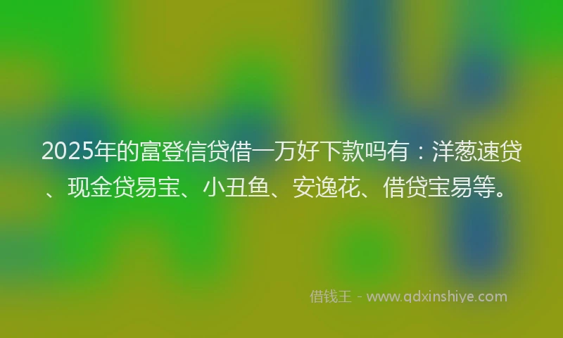 2025年的富登信贷借一万好下款吗有：洋葱速贷、现金贷易宝、小丑鱼、安逸花、借贷宝易等。