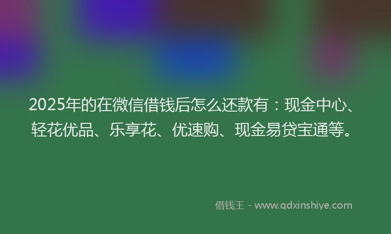 2025年的在微信借钱后怎么还款有：现金中心、轻花优品、乐享花、优速购、现金易贷宝通等。