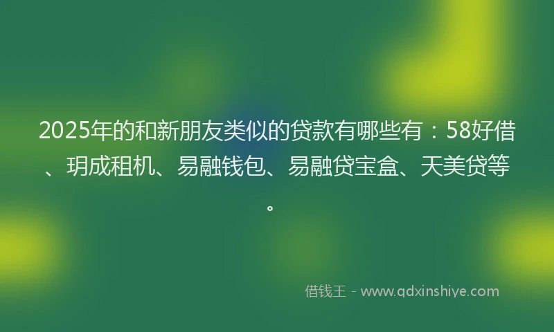 2025年的和新朋友类似的贷款有哪些有：58好借、玥成租机、易融钱包、易融贷宝盒、天美贷等。