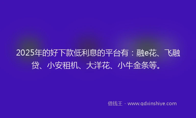 2025年的好下款低利息的平台有：融e花、飞融贷、小安租机、大洋花、小牛金条等。