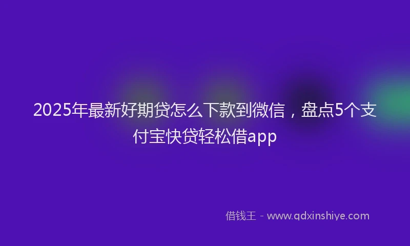 2025年最新好期贷怎么下款到微信，盘点5个支付宝快贷轻松借app