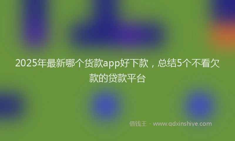 2025年最新哪个货款app好下款，总结5个不看欠款的贷款平台