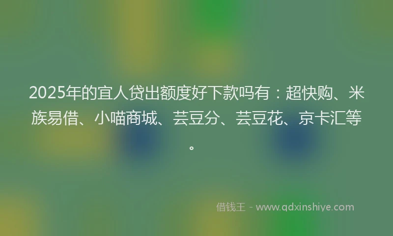 2025年的宜人贷出额度好下款吗有：超快购、米族易借、小喵商城、芸豆分、芸豆花、京卡汇等。